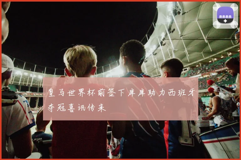 皇马世界杯前签下库库助力西班牙夺冠喜讯传来
