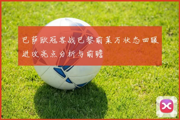 巴萨欧冠客战巴黎前莱万状态回暖进攻亮点分析与前瞻