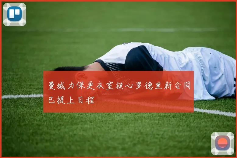 曼城力保更衣室核心罗德里新合同已提上日程