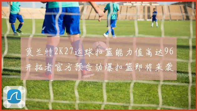 莫兰特2K27运球扣篮能力值高达96开拓者官方预告劲爆扣篮即将来袭