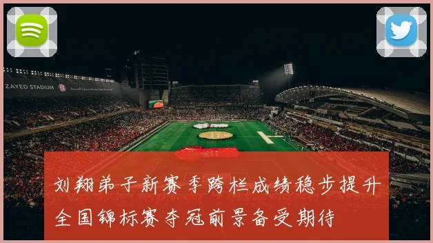 刘翔弟子新赛季跨栏成绩稳步提升全国锦标赛夺冠前景备受期待