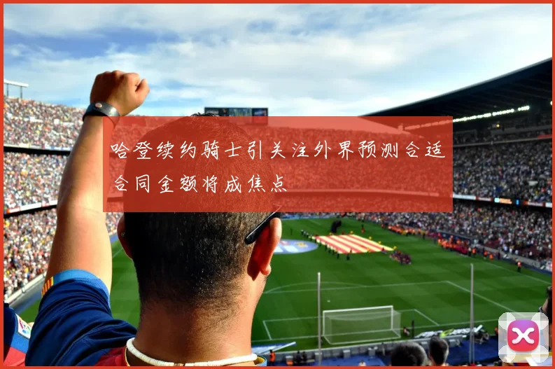 哈登续约骑士引关注外界预测合适合同金额将成焦点