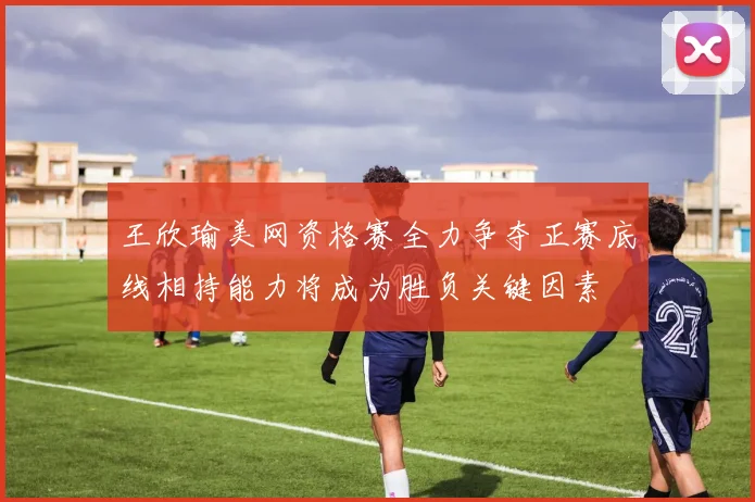王欣瑜美网资格赛全力争夺正赛底线相持能力将成为胜负关键因素