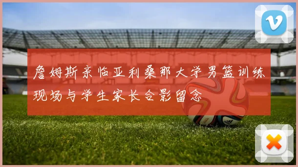 詹姆斯亲临亚利桑那大学男篮训练现场与学生家长合影留念