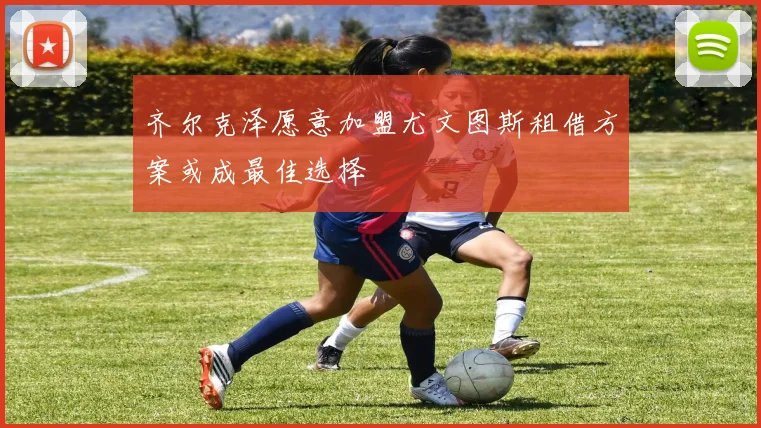 齐尔克泽愿意加盟尤文图斯租借方案或成最佳选择