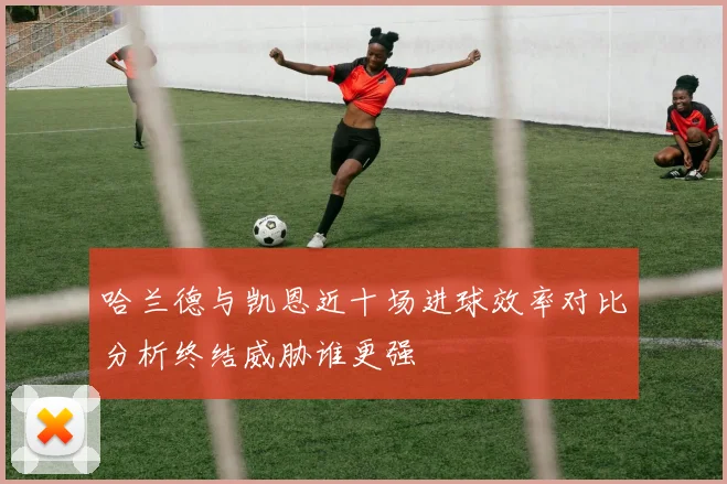 哈兰德与凯恩近十场进球效率对比分析终结威胁谁更强