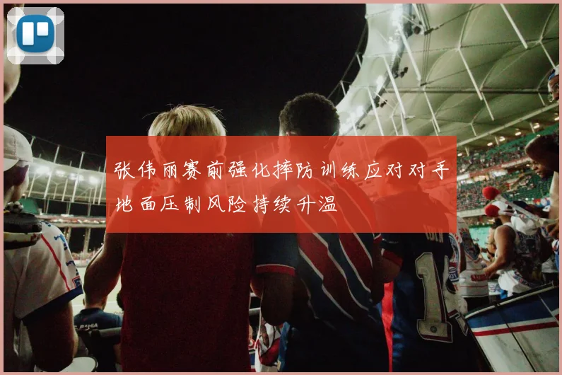 张伟丽赛前强化摔防训练应对对手地面压制风险持续升温