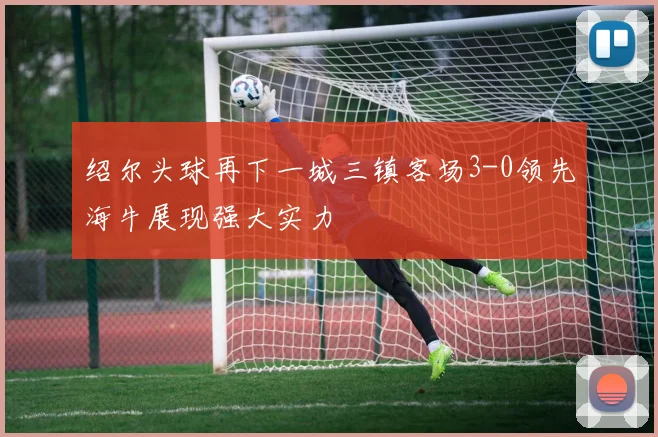 绍尔头球再下一城三镇客场3-0领先海牛展现强大实力