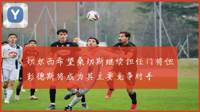 切尔西希望桑切斯继续担任门将但彭德斯将成为其主要竞争对手