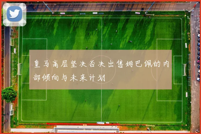 皇马高层坚决否决出售姆巴佩的内部倾向与未来计划