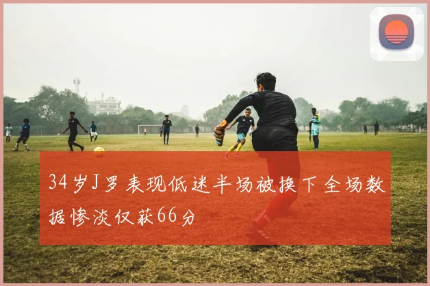 34岁J罗表现低迷半场被换下全场数据惨淡仅获66分