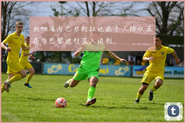 利物浦与巴尔科拉达成个人协议正在与巴黎进行深入谈判