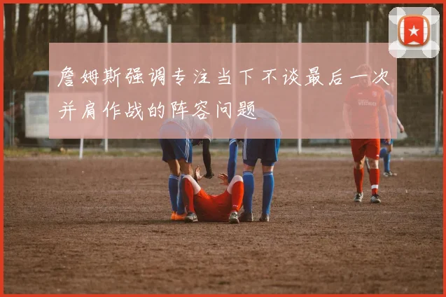 詹姆斯强调专注当下不谈最后一次并肩作战的阵容问题
