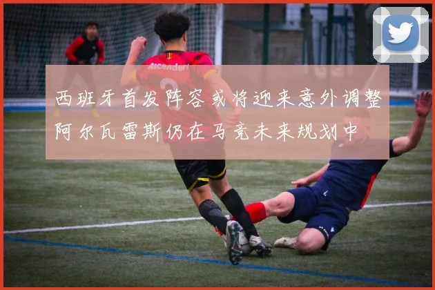 西班牙首发阵容或将迎来意外调整阿尔瓦雷斯仍在马竞未来规划中