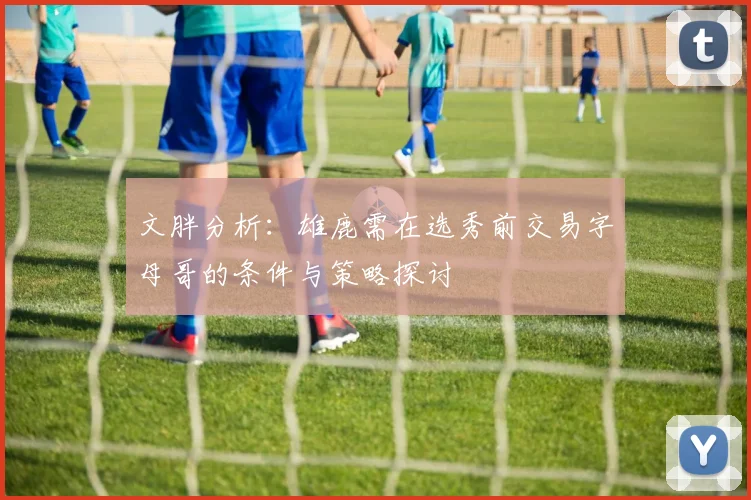文胖分析：雄鹿需在选秀前交易字母哥的条件与策略探讨