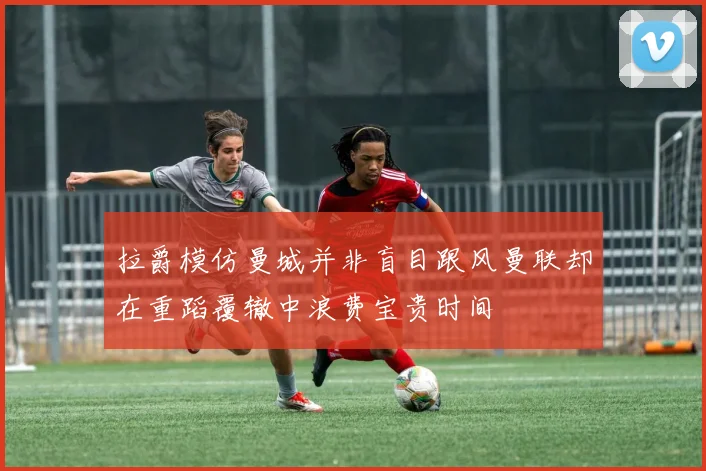 拉爵模仿曼城并非盲目跟风曼联却在重蹈覆辙中浪费宝贵时间