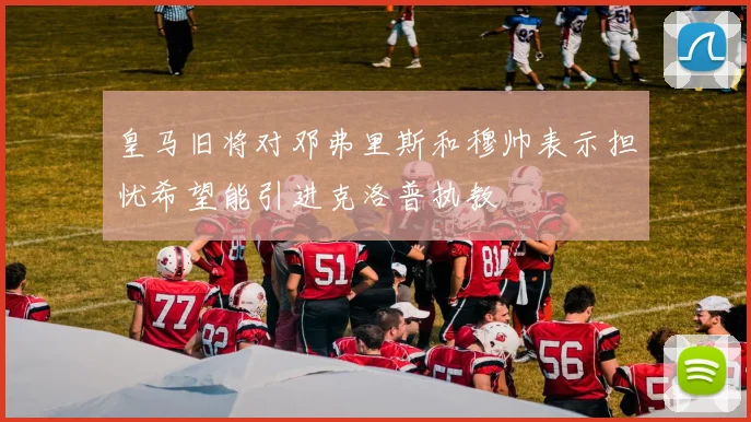 皇马旧将对邓弗里斯和穆帅表示担忧希望能引进克洛普执教