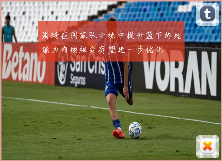 周琦在国家队合练中提升篮下终结能力内线组合有望进一步优化