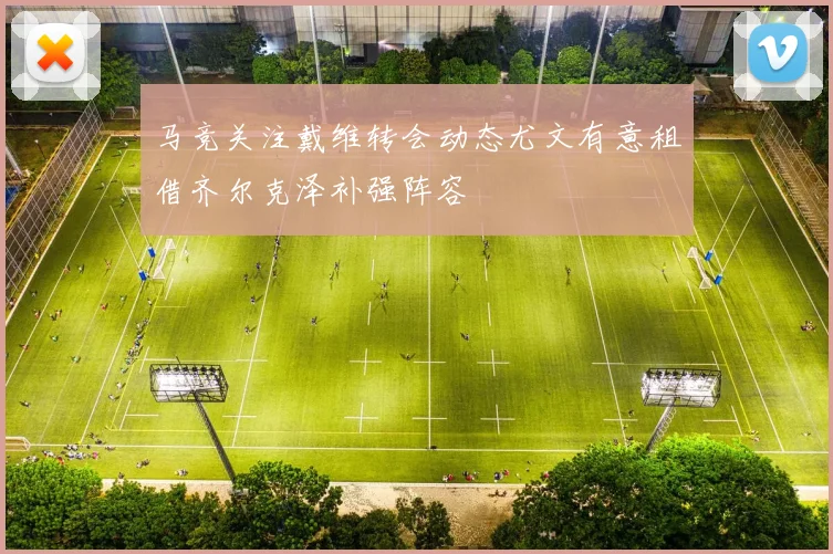 马竞关注戴维转会动态尤文有意租借齐尔克泽补强阵容