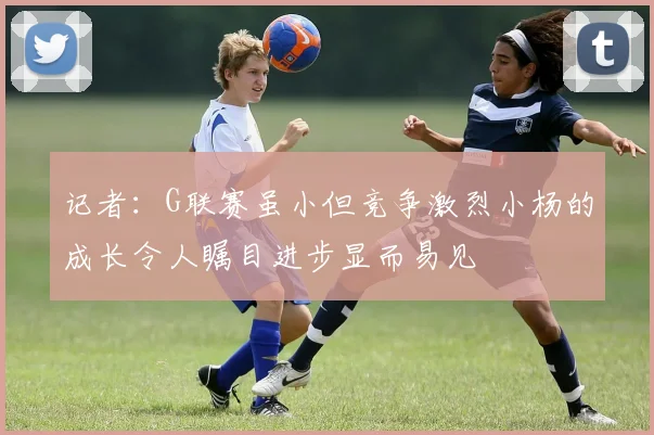 记者：G联赛虽小但竞争激烈小杨的成长令人瞩目进步显而易见