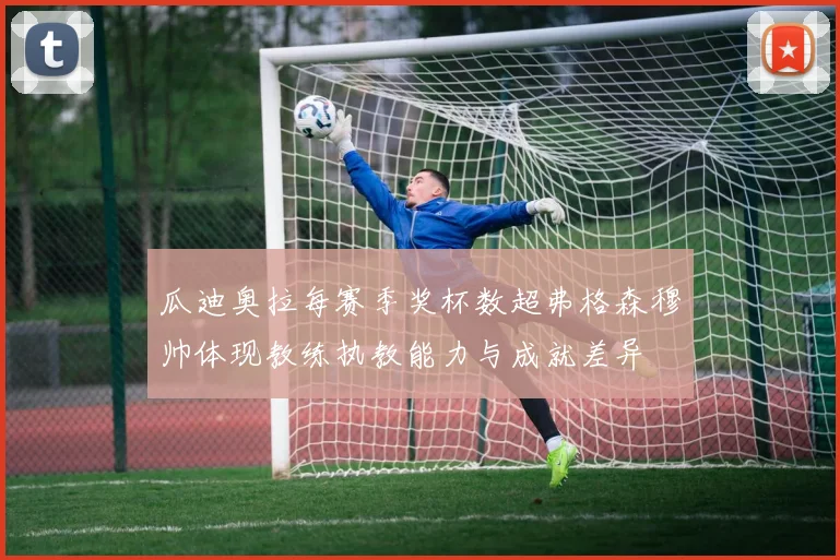 瓜迪奥拉每赛季奖杯数超弗格森穆帅体现教练执教能力与成就差异