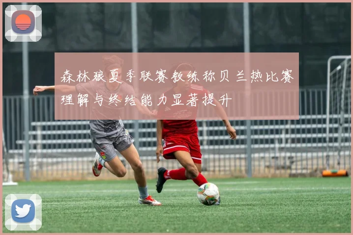 森林狼夏季联赛教练称贝兰热比赛理解与终结能力显著提升