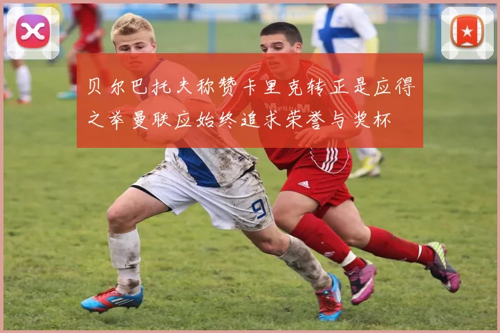 贝尔巴托夫称赞卡里克转正是应得之举曼联应始终追求荣誉与奖杯