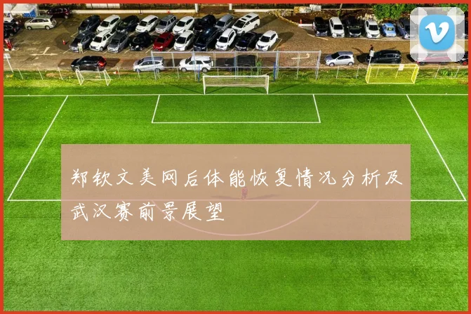 郑钦文美网后体能恢复情况分析及武汉赛前景展望