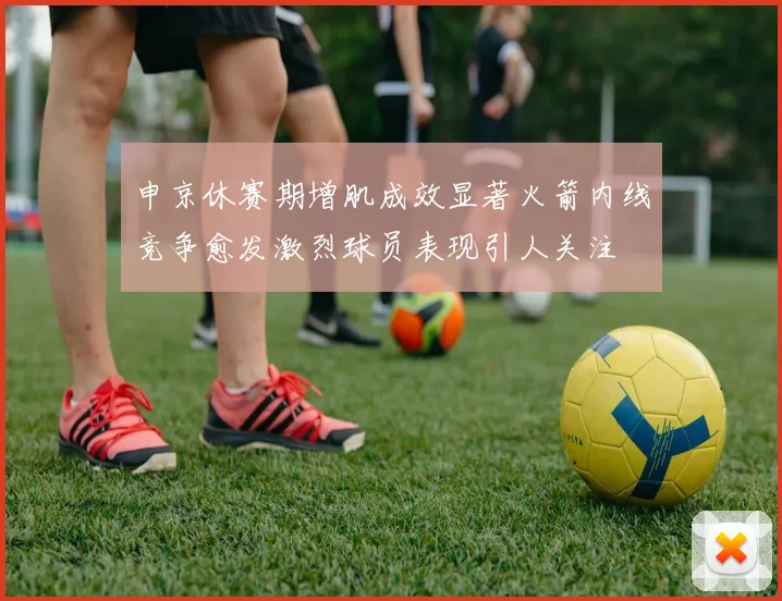 申京休赛期增肌成效显著火箭内线竞争愈发激烈球员表现引人关注
