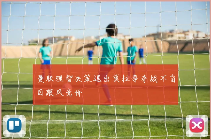 曼联理智决策退出莫拉争夺战不盲目跟风竞价