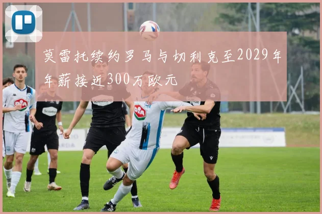莫雷托续约罗马与切利克至2029年年薪接近300万欧元