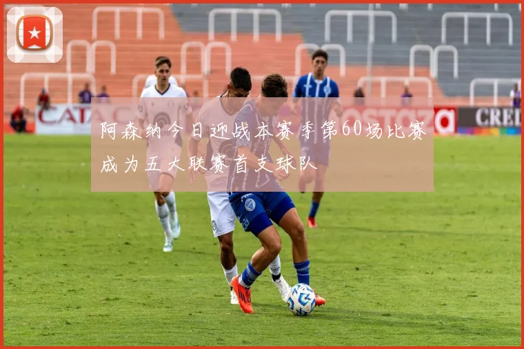 阿森纳今日迎战本赛季第60场比赛成为五大联赛首支球队