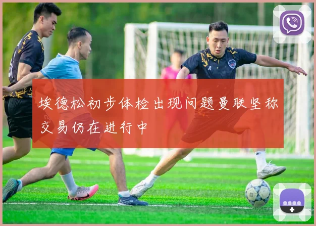 埃德松初步体检出现问题曼联坚称交易仍在进行中