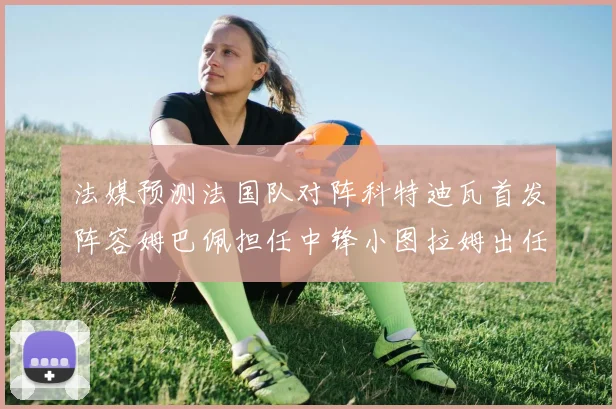 法媒预测法国队对阵科特迪瓦首发阵容姆巴佩担任中锋小图拉姆出任左边锋
