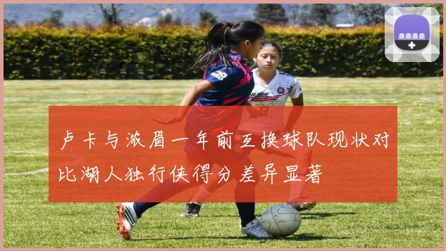 卢卡与浓眉一年前互换球队现状对比湖人独行侠得分差异显著