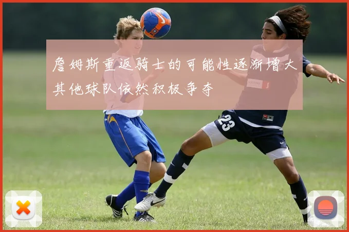詹姆斯重返骑士的可能性逐渐增大其他球队依然积极争夺