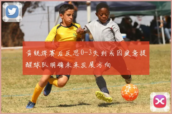 黄锐烽赛后反思0-3失利或因疲惫提醒球队明确未来发展方向
