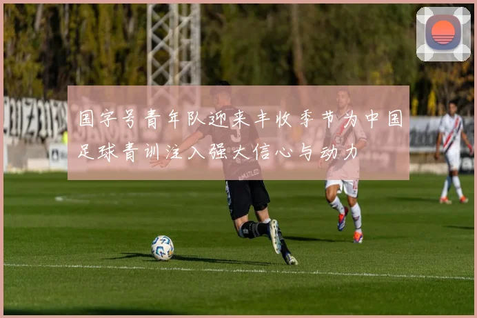 国字号青年队迎来丰收季节为中国足球青训注入强大信心与动力