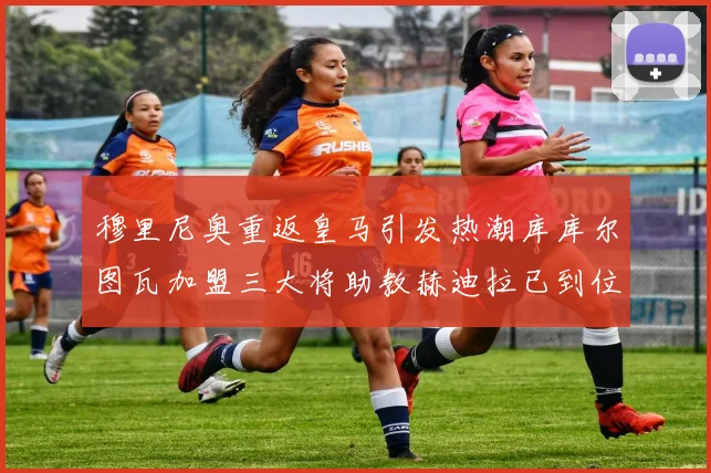 穆里尼奥重返皇马引发热潮库库尔图瓦加盟三大将助教赫迪拉已到位