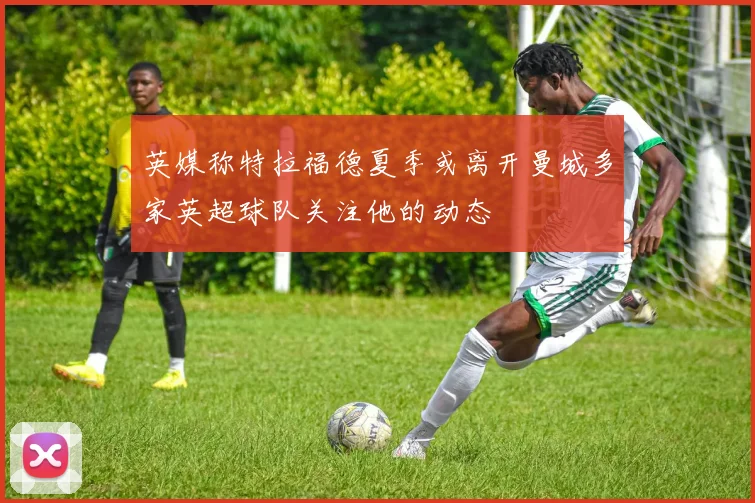 英媒称特拉福德夏季或离开曼城多家英超球队关注他的动态