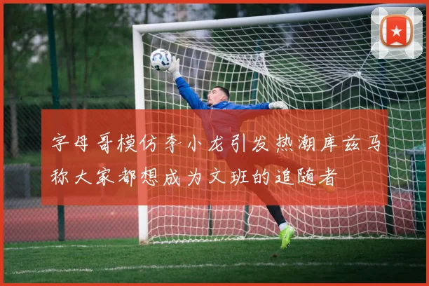 字母哥模仿李小龙引发热潮库兹马称大家都想成为文班的追随者